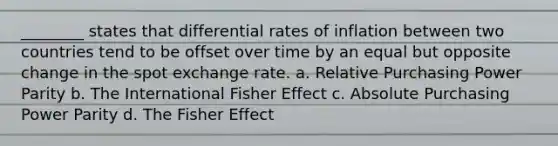 ________ states that differential rates of inflation between two countries tend to be offset over time by an equal but opposite change in the spot exchange rate. a. Relative Purchasing Power Parity b. The International Fisher Effect c. Absolute Purchasing Power Parity d. The Fisher Effect