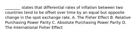 ​________ states that differential rates of inflation between two countries tend to be offset over time by an equal but opposite change in the spot exchange rate. A. The Fisher Effect B. Relative Purchasing Power Parity C. Absolute Purchasing Power Parity D. The International Fisher Effect