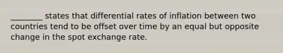 ________ states that differential rates of inflation between two countries tend to be offset over time by an equal but opposite change in the spot exchange rate.