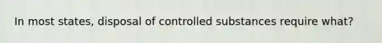 In most states, disposal of controlled substances require what?