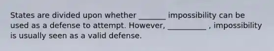 States are divided upon whether _______ impossibility can be used as a defense to attempt. However, __________ , impossibility is usually seen as a valid defense.