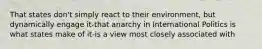 That states don't simply react to their environment, but dynamically engage it-that anarchy in International Politics is what states make of it-is a view most closely associated with