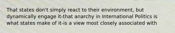 That states don't simply react to their environment, but dynamically engage it-that anarchy in International Politics is what states make of it-is a view most closely associated with