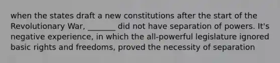 when the states draft a new constitutions after the start of the Revolutionary War, _______ did not have separation of powers. It's negative experience, in which the all-powerful legislature ignored basic rights and freedoms, proved the necessity of separation