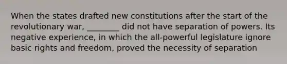 When the states drafted new constitutions after the start of the revolutionary war, ________ did not have separation of powers. Its negative experience, in which the all-powerful legislature ignore basic rights and freedom, proved the necessity of separation