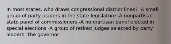 In most states, who draws congressional district lines? -A small group of party leaders in the state legislature -A nonpartisan state panel of commissioners -A nonpartisan panel elected in special elections -A group of retired judges selected by party leaders -The governor