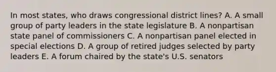 In most states, who draws congressional district lines? A. A small group of party leaders in the state legislature B. A nonpartisan state panel of commissioners C. A nonpartisan panel elected in special elections D. A group of retired judges selected by party leaders E. A forum chaired by the state's U.S. senators