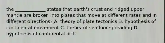 the _____________ states that earth's crust and ridged upper mantle are broken into plates that move at different rates and in different directions? A. theory of plate tectonics B. hypothesis of continental movement C. theory of seafloor spreading D. hypothesis of continental drift