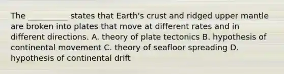 The __________ states that Earth's crust and ridged upper mantle are broken into plates that move at different rates and in different directions. A. theory of plate tectonics B. hypothesis of continental movement C. theory of seafloor spreading D. hypothesis of continental drift