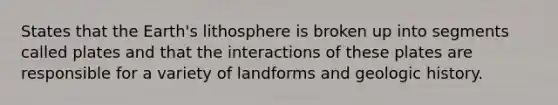 States that the Earth's lithosphere is broken up into segments called plates and that the interactions of these plates are responsible for a variety of landforms and geologic history.