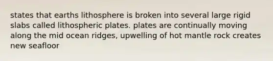 states that earths lithosphere is broken into several large rigid slabs called lithospheric plates. plates are continually moving along the mid ocean ridges, upwelling of hot mantle rock creates new seafloor