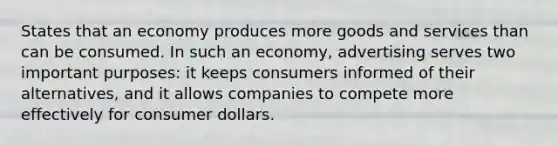 States that an economy produces more goods and services than can be consumed. In such an economy, advertising serves two important purposes: it keeps consumers informed of their alternatives, and it allows companies to compete more effectively for consumer dollars.