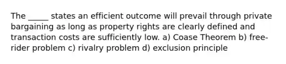 The _____ states an efficient outcome will prevail through private bargaining as long as property rights are clearly defined and transaction costs are sufficiently low. a) Coase Theorem b) free-rider problem c) rivalry problem d) exclusion principle