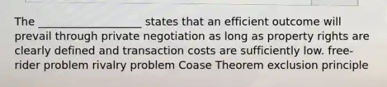 The ___________________ states that an efficient outcome will prevail through private negotiation as long as property rights are clearly defined and transaction costs are sufficiently low. free-rider problem rivalry problem Coase Theorem exclusion principle