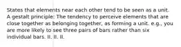 States that elements near each other tend to be seen as a unit. A gestalt principle: The tendency to perceive elements that are close together as belonging together, as forming a unit. e.g., you are more likely to see three pairs of bars rather than six individual bars. II. II. II.