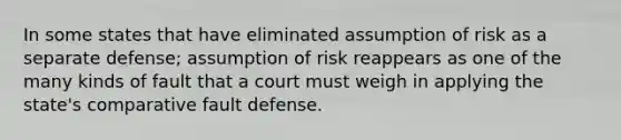 In some states that have eliminated assumption of risk as a separate defense; assumption of risk reappears as one of the many kinds of fault that a court must weigh in applying the state's comparative fault defense.