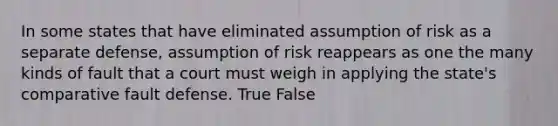 In some states that have eliminated assumption of risk as a separate defense, assumption of risk reappears as one the many kinds of fault that a court must weigh in applying the state's comparative fault defense. True False