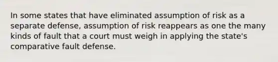 In some states that have eliminated assumption of risk as a separate defense, assumption of risk reappears as one the many kinds of fault that a court must weigh in applying the state's comparative fault defense.