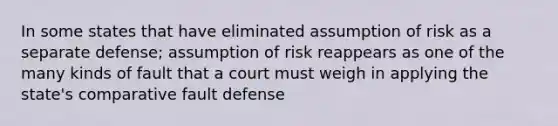 In some states that have eliminated assumption of risk as a separate defense; assumption of risk reappears as one of the many kinds of fault that a court must weigh in applying the state's comparative fault defense