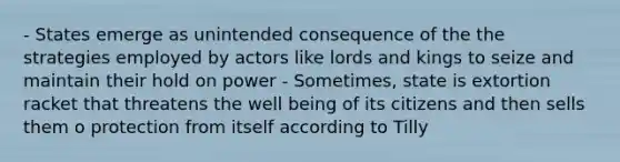 - States emerge as unintended consequence of the the strategies employed by actors like lords and kings to seize and maintain their hold on power - Sometimes, state is extortion racket that threatens the well being of its citizens and then sells them o protection from itself according to Tilly