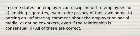 In some states, an employer can discipline or fire employees for a) smoking cigarettes, even in the privacy of their own home. b) posting an unflattering comment about the employer on social media. c) dating coworkers, even if the relationship is consensual. d) All of these are correct.