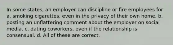 In some states, an employer can discipline or fire employees for a. smoking cigarettes, even in the privacy of their own home. b. posting an unflattering comment about the employer on social media. c. dating coworkers, even if the relationship is consensual. d. All of these are correct.