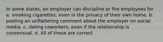 In some states, an employer can discipline or fire employees for a. smoking cigarettes, even in the privacy of their own home. b. posting an unflattering comment about the employer on social media. c. dating coworkers, even if the relationship is consensual. d. All of these are correct