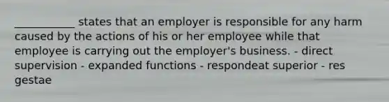 ___________ states that an employer is responsible for any harm caused by the actions of his or her employee while that employee is carrying out the employer's business. - direct supervision - expanded functions - respondeat superior - res gestae