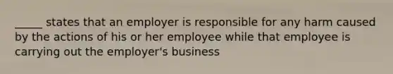 _____ states that an employer is responsible for any harm caused by the actions of his or her employee while that employee is carrying out the employer's business