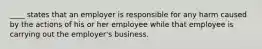 ____ states that an employer is responsible for any harm caused by the actions of his or her employee while that employee is carrying out the employer's business.