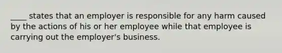 ____ states that an employer is responsible for any harm caused by the actions of his or her employee while that employee is carrying out the employer's business.