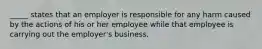 _____ states that an employer is responsible for any harm caused by the actions of his or her employee while that employee is carrying out the employer's business.