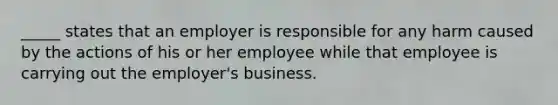 _____ states that an employer is responsible for any harm caused by the actions of his or her employee while that employee is carrying out the employer's business.