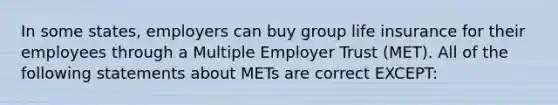 In some states, employers can buy group life insurance for their employees through a Multiple Employer Trust (MET). All of the following statements about METs are correct EXCEPT: