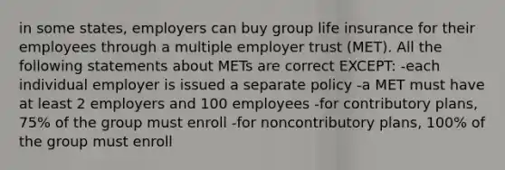 in some states, employers can buy group life insurance for their employees through a multiple employer trust (MET). All the following statements about METs are correct EXCEPT: -each individual employer is issued a separate policy -a MET must have at least 2 employers and 100 employees -for contributory plans, 75% of the group must enroll -for noncontributory plans, 100% of the group must enroll