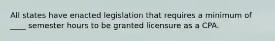 All states have enacted legislation that requires a minimum of ____ semester hours to be granted licensure as a CPA.