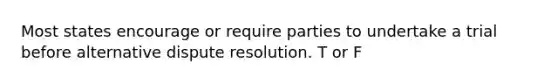 Most states encourage or require parties to undertake a trial before alternative dispute resolution. T or F