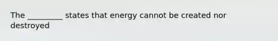 The _________ states that energy cannot be created nor destroyed