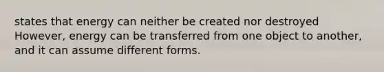 states that energy can neither be created nor destroyed However, energy can be transferred from one object to another, and it can assume different forms.