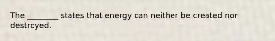 The ________ states that energy can neither be created nor destroyed.