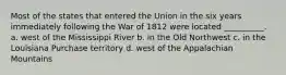 Most of the states that entered the Union in the six years immediately following the War of 1812 were located __________. a. west of the Mississippi River b. in the Old Northwest c. in the Louisiana Purchase territory d. west of the Appalachian Mountains