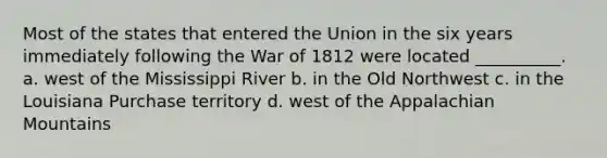 Most of the states that entered the Union in the six years immediately following the War of 1812 were located __________. a. west of the Mississippi River b. in the Old Northwest c. in the Louisiana Purchase territory d. west of the Appalachian Mountains