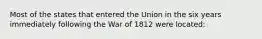 Most of the states that entered the Union in the six years immediately following the War of 1812 were located: