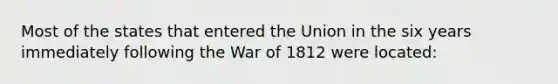 Most of the states that entered the Union in the six years immediately following the War of 1812 were located: