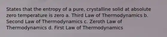 States that the entropy of a pure, crystalline solid at absolute zero temperature is zero a. Third Law of Thermodynamics b. Second Law of Thermodynamics c. Zeroth Law of Thermodynamics d. First Law of Thermodynamics