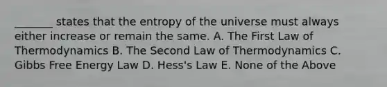 _______ states that the entropy of the universe must always either increase or remain the same. A. The First Law of Thermodynamics B. The Second Law of Thermodynamics C. <a href='https://www.questionai.com/knowledge/kJYzjvNa6b-gibbs-free-energy' class='anchor-knowledge'>gibbs free energy</a> Law D. Hess's Law E. None of the Above