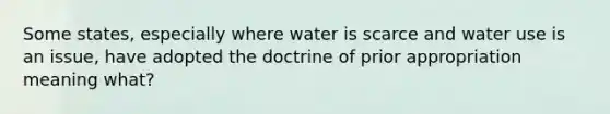 Some states, especially where water is scarce and water use is an issue, have adopted the doctrine of prior appropriation meaning what?