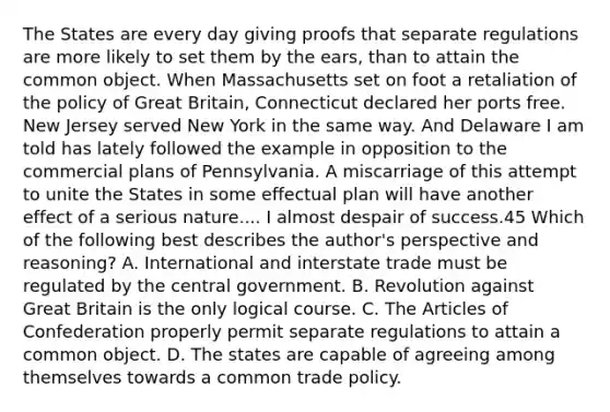 The States are every day giving proofs that separate regulations are more likely to set them by the ears, than to attain the common object. When Massachusetts set on foot a retaliation of the policy of Great Britain, Connecticut declared her ports free. New Jersey served New York in the same way. And Delaware I am told has lately followed the example in opposition to the commercial plans of Pennsylvania. A miscarriage of this attempt to unite the States in some effectual plan will have another effect of a serious nature.... I almost despair of success.45 Which of the following best describes the author's perspective and reasoning? A. International and interstate trade must be regulated by the central government. B. Revolution against Great Britain is the only logical course. C. <a href='https://www.questionai.com/knowledge/k5NDraRCFC-the-articles-of-confederation' class='anchor-knowledge'>the articles of confederation</a> properly permit separate regulations to attain a common object. D. The states are capable of agreeing among themselves towards a common trade policy.