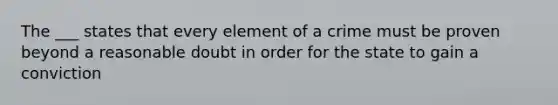 The ___ states that every element of a crime must be proven beyond a reasonable doubt in order for the state to gain a conviction