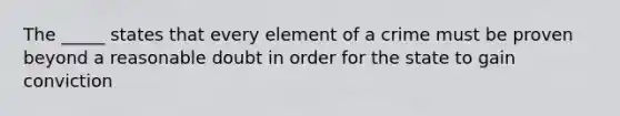 The _____ states that every element of a crime must be proven beyond a reasonable doubt in order for the state to gain conviction